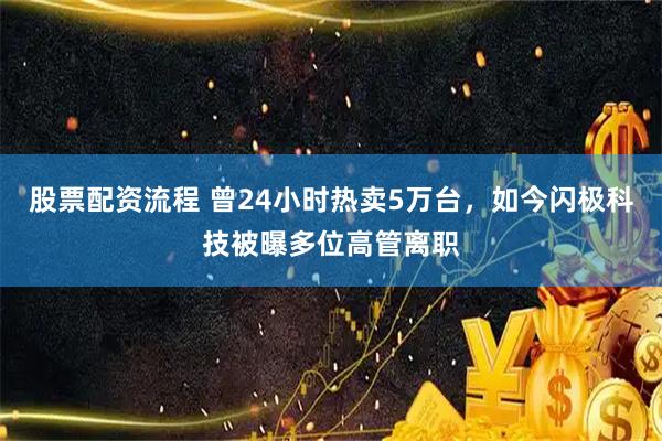 股票配资流程 曾24小时热卖5万台，如今闪极科技被曝多位高管离职