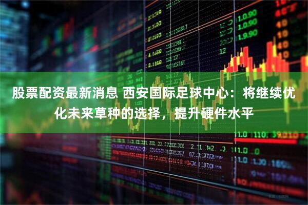 股票配资最新消息 西安国际足球中心：将继续优化未来草种的选择，提升硬件水平
