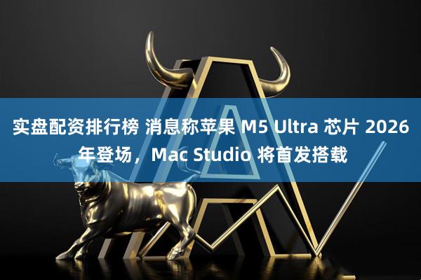 实盘配资排行榜 消息称苹果 M5 Ultra 芯片 2026 年登场，Mac Studio 将首发搭载