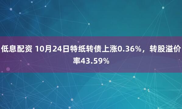 低息配资 10月24日特纸转债上涨0.36%，转股溢价率43.59%