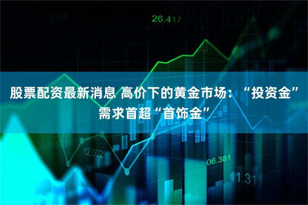 股票配资最新消息 高价下的黄金市场：“投资金”需求首超“首饰金”