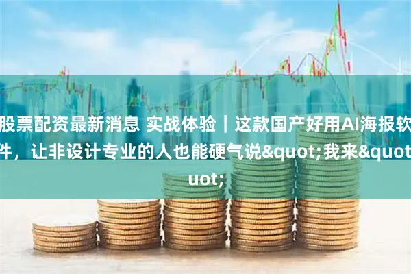 股票配资最新消息 实战体验｜这款国产好用AI海报软件，让非设计专业的人也能硬气说"我来"