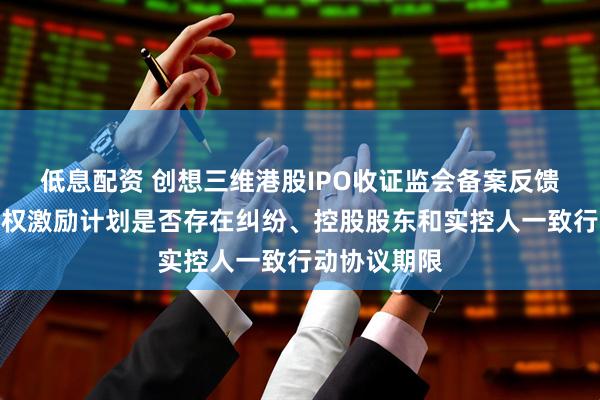 低息配资 创想三维港股IPO收证监会备案反馈：需说明股权激励计划是否存在纠纷、控股股东和实控人一致行动协议期限