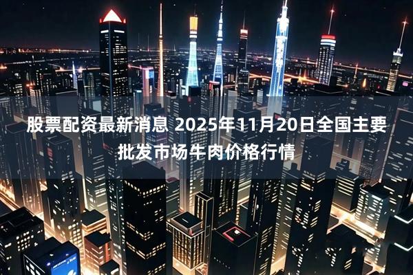 股票配资最新消息 2025年11月20日全国主要批发市场牛肉价格行情