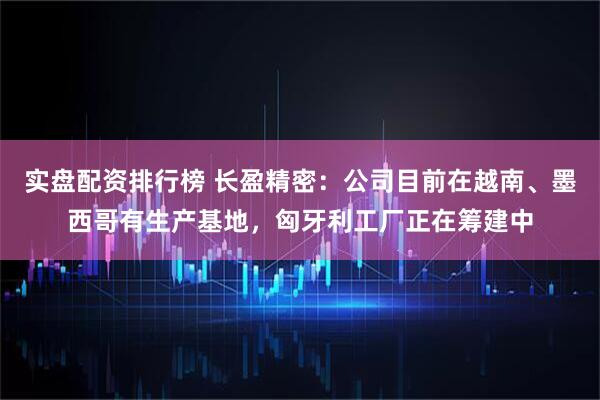 实盘配资排行榜 长盈精密:公司目前在越南、墨西哥有生产基地,匈牙利工厂正在筹建中