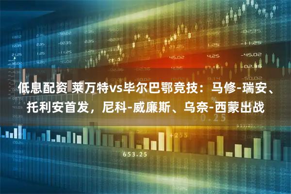 低息配资 莱万特vs毕尔巴鄂竞技:马修-瑞安、托利安首发,尼科-威廉斯、乌奈-西蒙出战