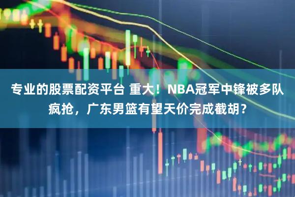 专业的股票配资平台 重大！NBA冠军中锋被多队疯抢，广东男篮有望天价完成截胡？