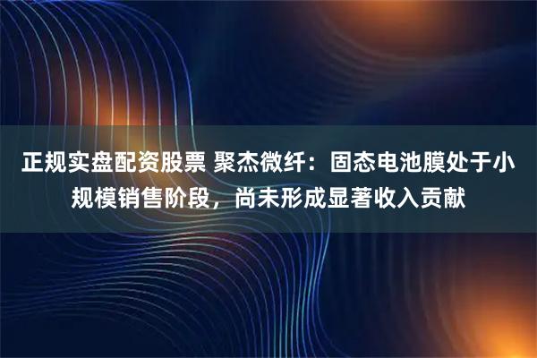 正规实盘配资股票 聚杰微纤：固态电池膜处于小规模销售阶段，尚未形成显著收入贡献