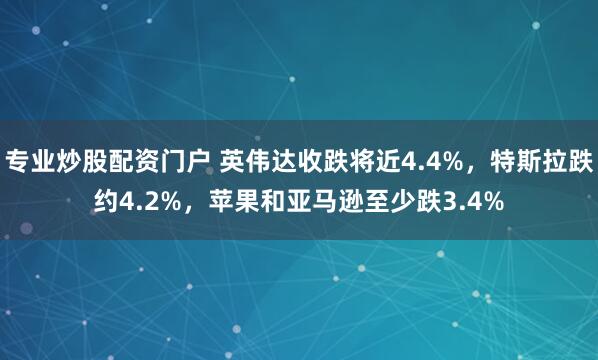 专业炒股配资门户 英伟达收跌将近4.4%，特斯拉跌约4.2%，苹果和亚马逊至少跌3.4%