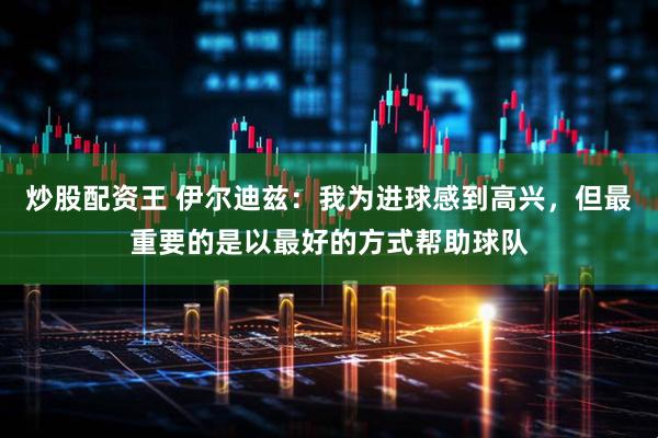 炒股配资王 伊尔迪兹：我为进球感到高兴，但最重要的是以最好的方式帮助球队