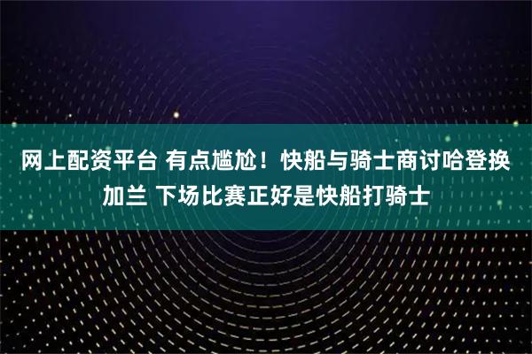 网上配资平台 有点尴尬！快船与骑士商讨哈登换加兰 下场比赛正好是快船打骑士