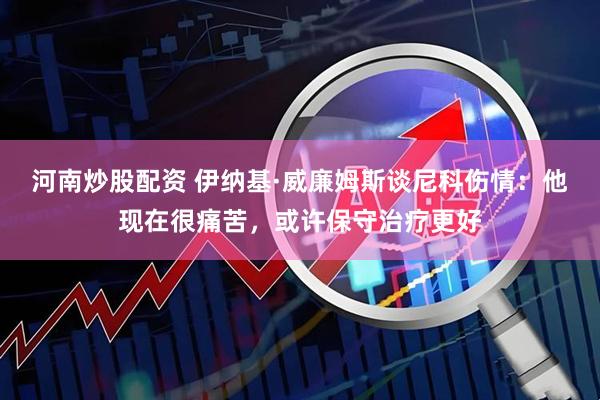 河南炒股配资 伊纳基·威廉姆斯谈尼科伤情：他现在很痛苦，或许保守治疗更好