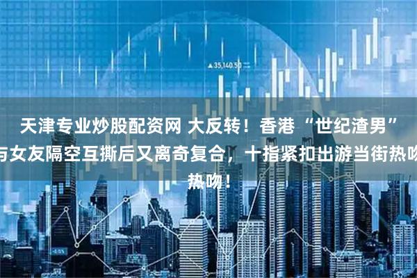 天津专业炒股配资网 大反转！香港 “世纪渣男” 与女友隔空互撕后又离奇复合，十指紧扣出游当街热吻！