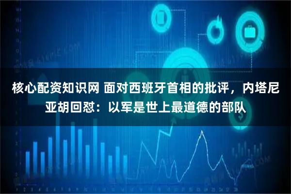 核心配资知识网 面对西班牙首相的批评，内塔尼亚胡回怼：以军是世上最道德的部队