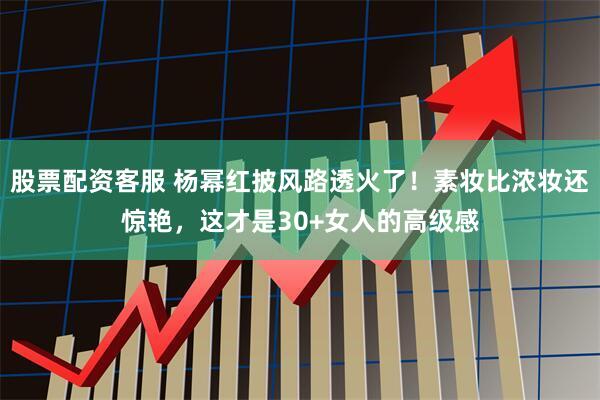 股票配资客服 杨幂红披风路透火了！素妆比浓妆还惊艳，这才是30+女人的高级感