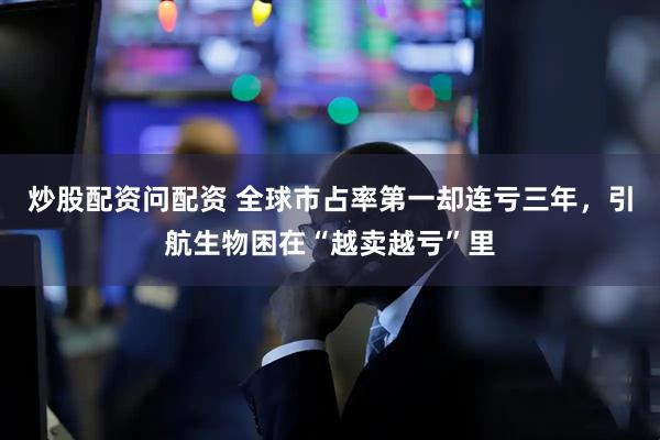 炒股配资问配资 全球市占率第一却连亏三年，引航生物困在“越卖越亏”里