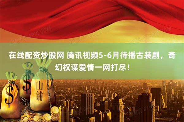 在线配资炒股网 腾讯视频5-6月待播古装剧，奇幻权谋爱情一网打尽！