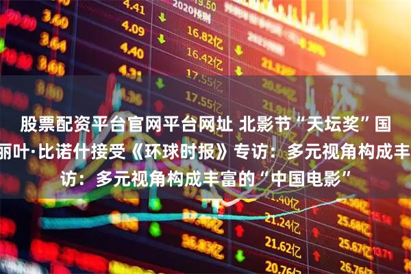 股票配资平台官网平台网址 北影节“天坛奖”国际评委会主席朱丽叶·比诺什接受《环球时报》专访：多元视角构成丰富的“中国电影”
