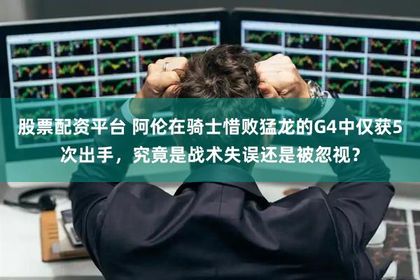 股票配资平台 阿伦在骑士惜败猛龙的G4中仅获5次出手，究竟是战术失误还是被忽视？