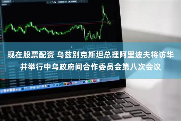 现在股票配资 乌兹别克斯坦总理阿里波夫将访华并举行中乌政府间合作委员会第八次会议