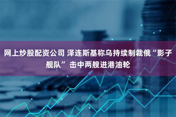 网上炒股配资公司 泽连斯基称乌持续制裁俄“影子舰队” 击中两艘进港油轮