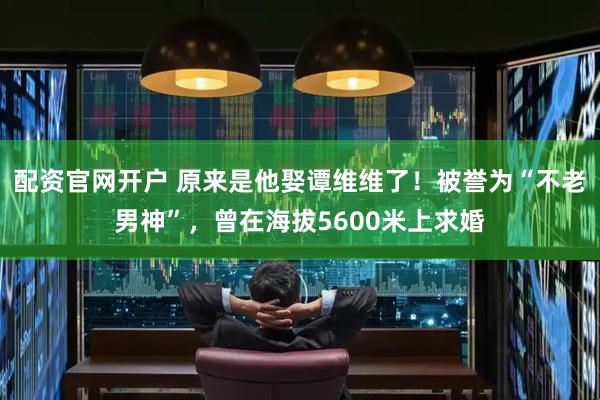 配资官网开户 原来是他娶谭维维了！被誉为“不老男神”，曾在海拔5600米上求婚