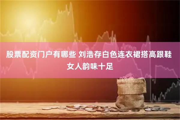 股票配资门户有哪些 刘浩存白色连衣裙搭高跟鞋 女人韵味十足