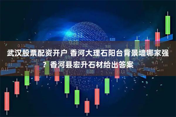 武汉股票配资开户 香河大理石阳台背景墙哪家强？香河县宏升石材给出答案